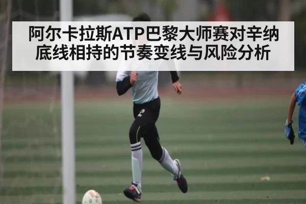 阿尔卡拉斯ATP巴黎大师赛对辛纳底线相持的节奏变线与风险分析